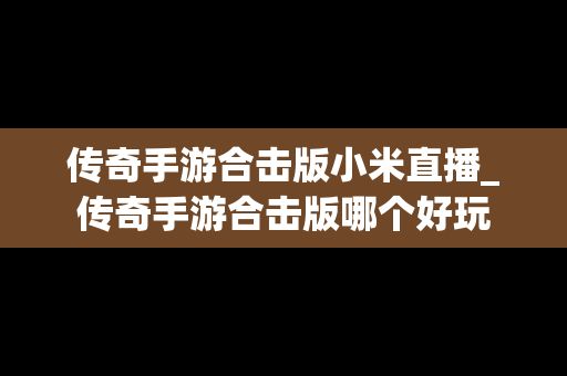 传奇手游合击版小米直播_传奇手游合击版哪个好玩