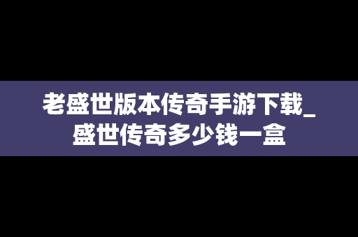 老盛世版本传奇手游下载_盛世传奇多少钱一盒