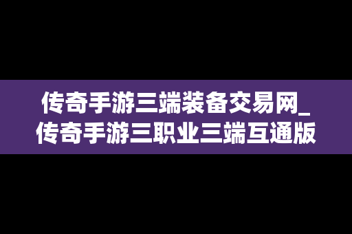 传奇手游三端装备交易网_传奇手游三职业三端互通版