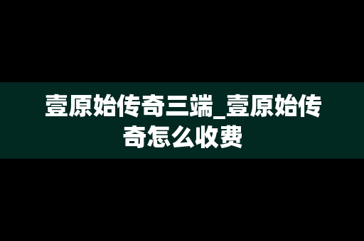 壹原始传奇三端_壹原始传奇怎么收费