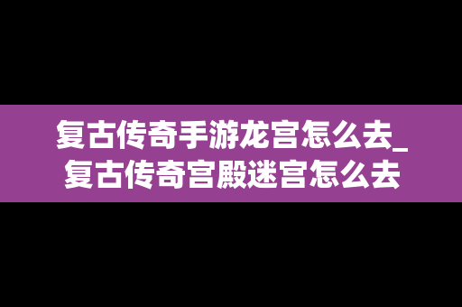 复古传奇手游龙宫怎么去_复古传奇宫殿迷宫怎么去