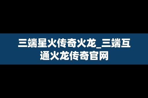 三端星火传奇火龙_三端互通火龙传奇官网