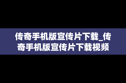 传奇手机版宣传片下载_传奇手机版宣传片下载视频