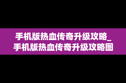 手机版热血传奇升级攻略_手机版热血传奇升级攻略图