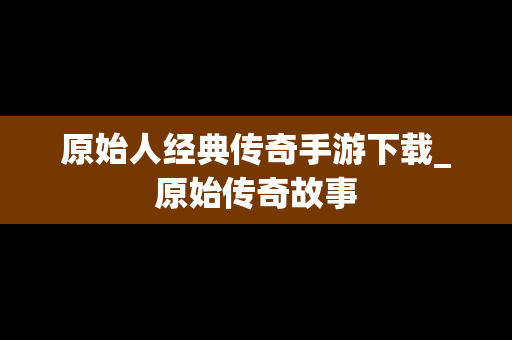 原始人经典传奇手游下载_原始传奇故事