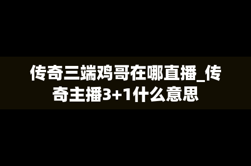 传奇三端鸡哥在哪直播_传奇主播3+1什么意思