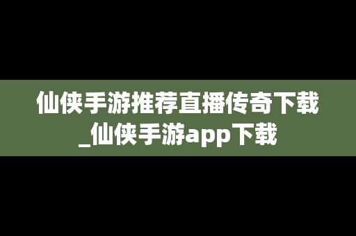 仙侠手游推荐直播传奇下载_仙侠手游app下载