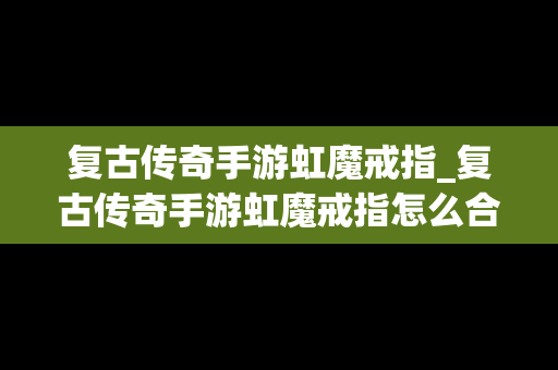复古传奇手游虹魔戒指_复古传奇手游虹魔戒指怎么合成