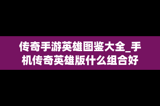 传奇手游英雄图鉴大全_手机传奇英雄版什么组合好