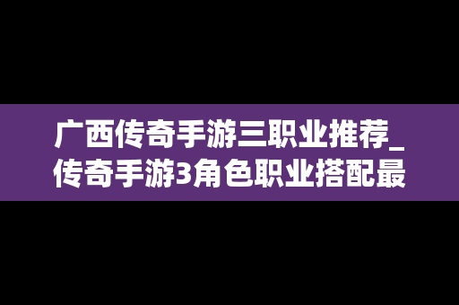 广西传奇手游三职业推荐_传奇手游3角色职业搭配最强