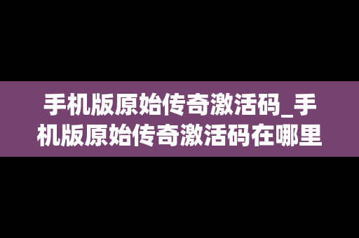 手机版原始传奇激活码_手机版原始传奇激活码在哪里