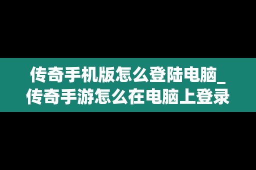 传奇手机版怎么登陆电脑_传奇手游怎么在电脑上登录