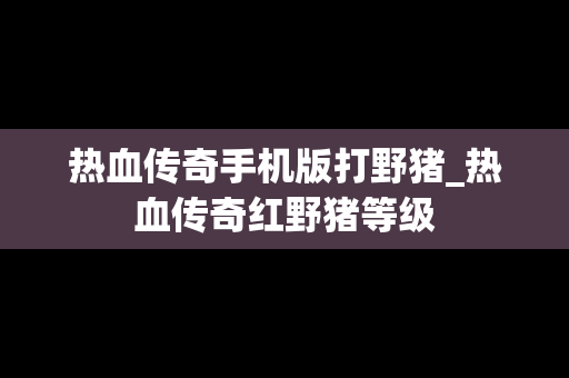 热血传奇手机版打野猪_热血传奇红野猪等级