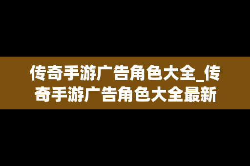 传奇手游广告角色大全_传奇手游广告角色大全最新