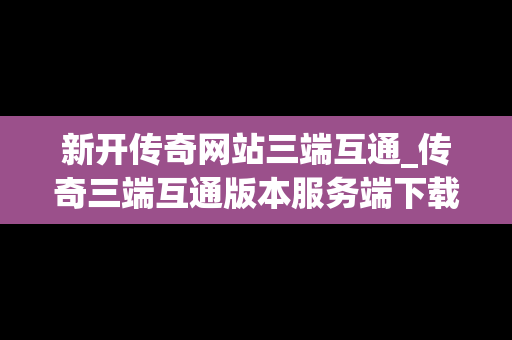 新开传奇网站三端互通_传奇三端互通版本服务端下载