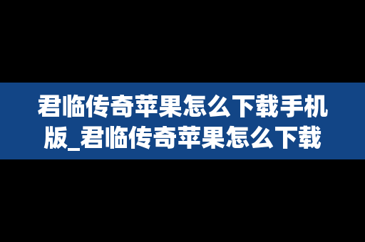 君临传奇苹果怎么下载手机版_君临传奇苹果怎么下载手机版