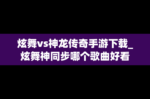 炫舞vs神龙传奇手游下载_炫舞神同步哪个歌曲好看