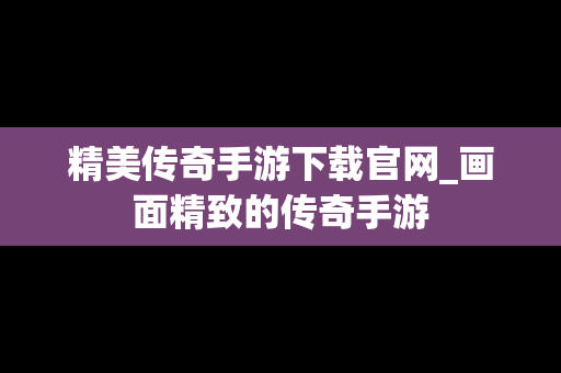 精美传奇手游下载官网_画面精致的传奇手游