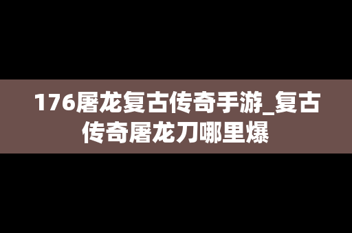 176屠龙复古传奇手游_复古传奇屠龙刀哪里爆