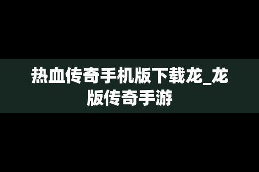 热血传奇手机版下载龙_龙版传奇手游