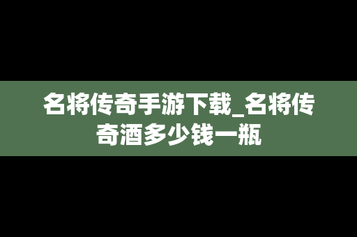 名将传奇手游下载_名将传奇酒多少钱一瓶